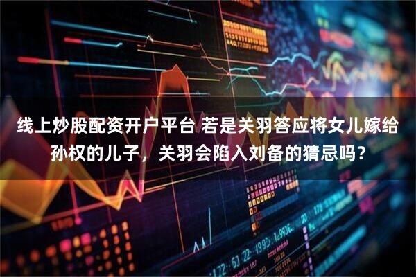 线上炒股配资开户平台 若是关羽答应将女儿嫁给孙权的儿子，关羽会陷入刘备的猜忌吗？