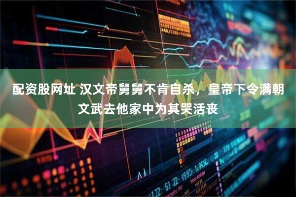 配资股网址 汉文帝舅舅不肯自杀，皇帝下令满朝文武去他家中为其哭活丧