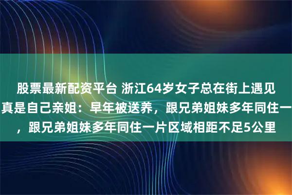 股票最新配资平台 浙江64岁女子总在街上遇见“面熟”大姐，没想到真是自己亲姐：早年被送养，跟兄弟姐妹多年同住一片区域相距不足5公里