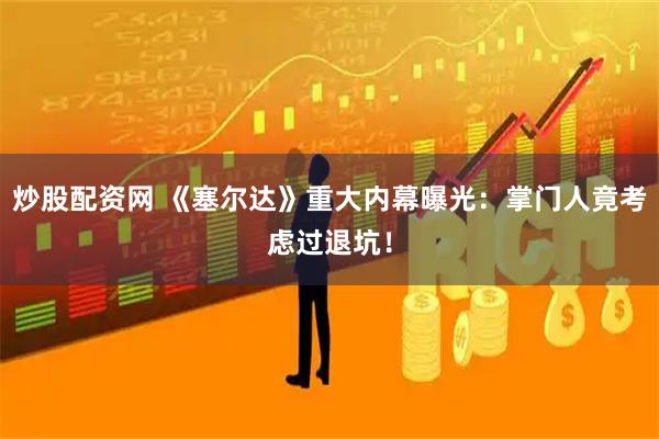 炒股配资网 《塞尔达》重大内幕曝光：掌门人竟考虑过退坑！