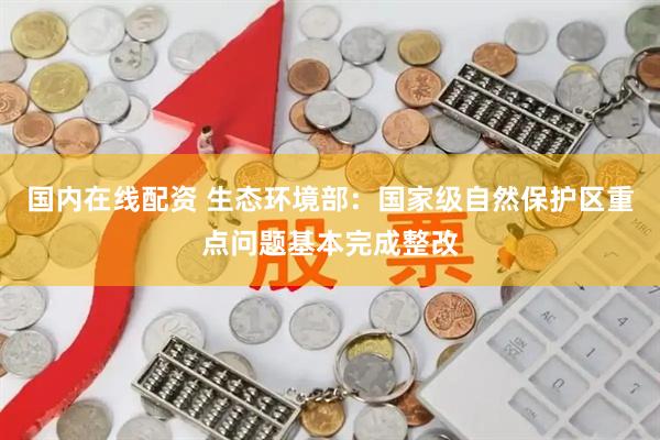 国内在线配资 生态环境部：国家级自然保护区重点问题基本完成整改