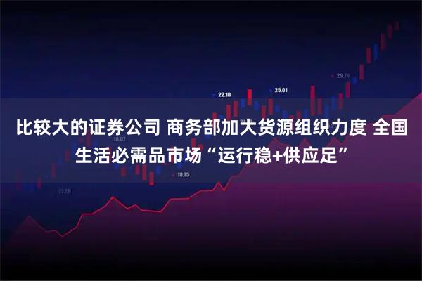 比较大的证券公司 商务部加大货源组织力度 全国生活必需品市场“运行稳+供应足”