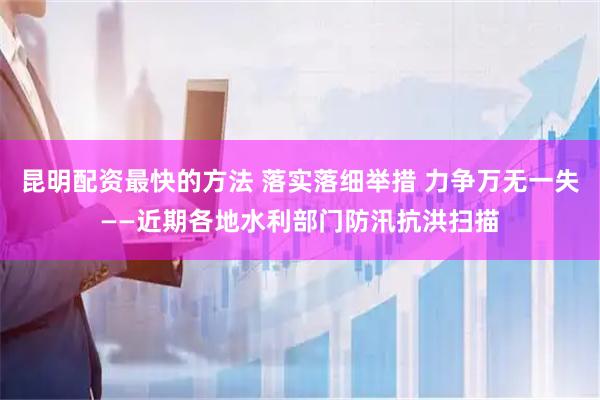 昆明配资最快的方法 落实落细举措 力争万无一失——近期各地水利部门防汛抗洪扫描